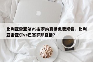 比利亚雷亚尔VS吉罗纳直播免费观看，比利亚雷亚尔vs巴塞罗那直播？