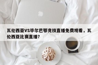 瓦伦西亚VS毕尔巴鄂竞技直播免费观看，瓦伦西亚比赛直播？