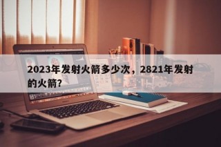 2023年发射火箭多少次，2821年发射的火箭？