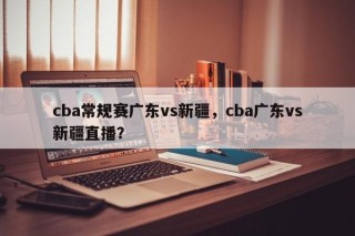 cba常规赛广东vs新疆，cba广东vs新疆直播？