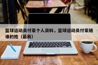 篮球运动员付豪个人资料，篮球运动员付豪随谁的姓（最新）