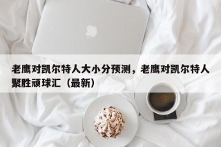老鹰对凯尔特人大小分预测，老鹰对凯尔特人聚胜顽球汇（最新）