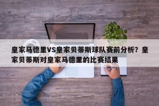 皇家马德里VS皇家贝蒂斯球队赛前分析？皇家贝蒂斯对皇家马德里的比赛结果