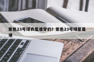 紫色23号球衣是谁穿的？紫色23号球星是谁