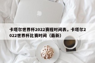 卡塔尔世界杯2022赛程时间表，卡塔尔2022世界杯比赛时间（最新）