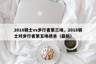 2018骑士vs步行者第三场，2018骑士对步行者第五场绝杀（最新）