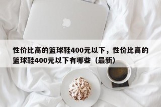 性价比高的篮球鞋400元以下，性价比高的篮球鞋400元以下有哪些（最新）