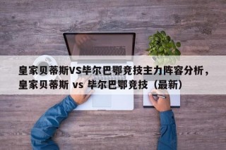 皇家贝蒂斯VS毕尔巴鄂竞技主力阵容分析，皇家贝蒂斯 vs 毕尔巴鄂竞技（最新）