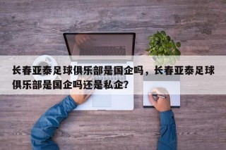 长春亚泰足球俱乐部是国企吗，长春亚泰足球俱乐部是国企吗还是私企？