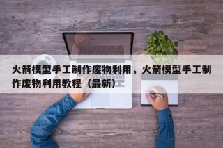 火箭模型手工制作废物利用，火箭模型手工制作废物利用教程（最新）