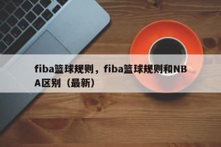 fiba篮球规则，fiba篮球规则和NBA区别（最新）