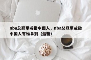 nba总冠军戒指中国人，nba总冠军戒指中国人有谁拿到（最新）