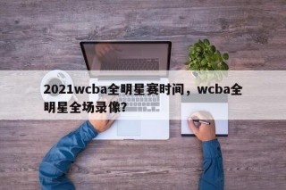 2021wcba全明星赛时间，wcba全明星全场录像？