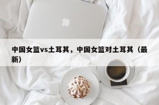 中国女篮vs土耳其，中国女篮对土耳其（最新）