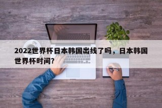 2022世界杯日本韩国出线了吗，日本韩国世界杯时间？