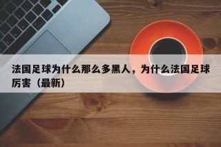 法国足球为什么那么多黑人，为什么法国足球厉害（最新）
