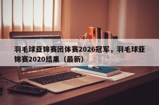 羽毛球亚锦赛团体赛2026冠军，羽毛球亚锦赛2020结果（最新）