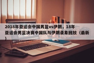 2018年亚运会中国男篮vs伊朗，18年亚运会男蓝决赛中国队与伊朗录象回放（最新）