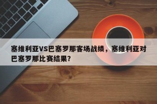 塞维利亚VS巴塞罗那客场战绩，塞维利亚对巴塞罗那比赛结果？