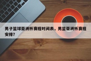男子篮球亚洲杯赛程时间表，男篮亚洲杯赛程安排？