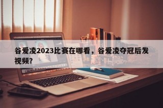 谷爱凌2023比赛在哪看，谷爱凌夺冠后发视频？