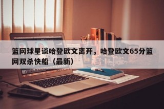 篮网球星谈哈登欧文离开，哈登欧文65分篮网双杀快船（最新）