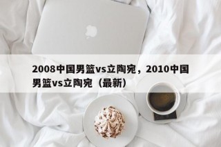 2008中国男篮vs立陶宛，2010中国男篮vs立陶宛（最新）