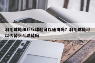 羽毛球鞋和乒乓球鞋可以通用吗？羽毛球鞋可以代替乒乓球鞋吗