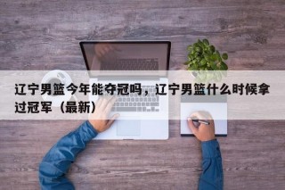 辽宁男篮今年能夺冠吗，辽宁男篮什么时候拿过冠军（最新）