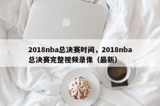 2018nba总决赛时间，2018nba总决赛完整视频录像（最新）