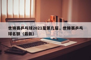 世锦赛乒乓球2021是第几届，世锦赛乒乓球名额（最新）