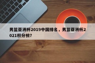 男篮亚洲杯2019中国排名，男篮亚洲杯2021积分榜？