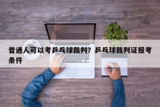 普通人可以考乒乓球裁判？乒乓球裁判证报考条件