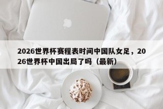 2026世界杯赛程表时间中国队女足，2026世界杯中国出局了吗（最新）