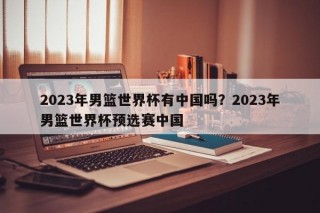 2023年男篮世界杯有中国吗？2023年男篮世界杯预选赛中国