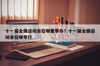 十一届全国运动会在哪里举办？十一届全国运动会在哪举行