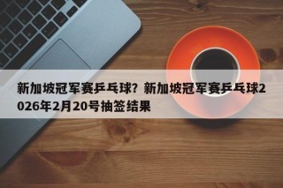 新加坡冠军赛乒乓球？新加坡冠军赛乒乓球2026年2月20号抽签结果