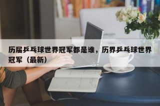 历届乒乓球世界冠军都是谁，历界乒乓球世界冠军（最新）