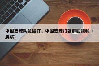中国篮球队员被打，中国篮球打架群殴视频（最新）