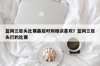 篮网三巨头比赛最后时刻相谈甚欢？篮网三巨头打的比赛
