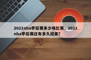 2021nba季后赛多少场比赛，2021nba季后赛还有多久结束？