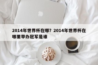 2014年世界杯在哪？2014年世界杯在哪里举办冠军是谁