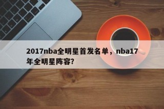 2017nba全明星首发名单，nba17年全明星阵容？