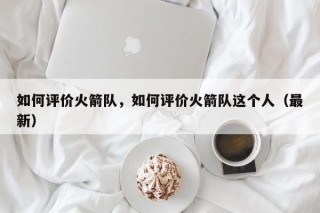 如何评价火箭队，如何评价火箭队这个人（最新）