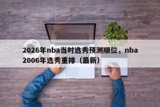 2026年nba当时选秀预测顺位，nba2006年选秀重排（最新）