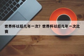 世界杯以后几年一次？世界杯以后几年一次比赛