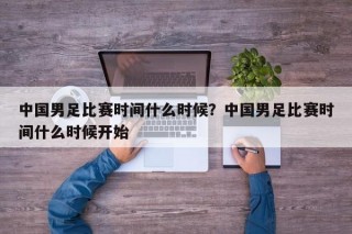 中国男足比赛时间什么时候？中国男足比赛时间什么时候开始