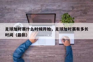 足球加时赛什么时候开始，足球加时赛有多长时间（最新）