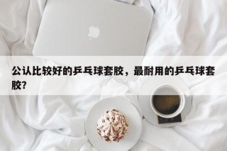 公认比较好的乒乓球套胶，最耐用的乒乓球套胶？