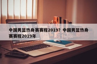中国男篮热身赛赛程2019？中国男篮热身赛赛程2019年